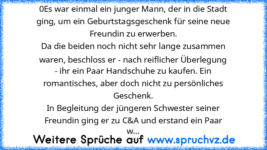 0Es war einmal ein junger Mann, der in die Stadt
ging, um ein Geburtstagsgeschenk für seine neue
Freundin zu erwerben.
Da die beiden noch nicht sehr lange zusammen
waren, beschloss er - nach reiflicher Überlegung
- ihr ein Paar Handschuhe zu kaufen. Ein
romantisches, aber doch nicht zu persönliches
Geschenk.
In Begleitung der jüngeren Schwester seiner
Freundin ging er zu C&A und erstand ein Paa...