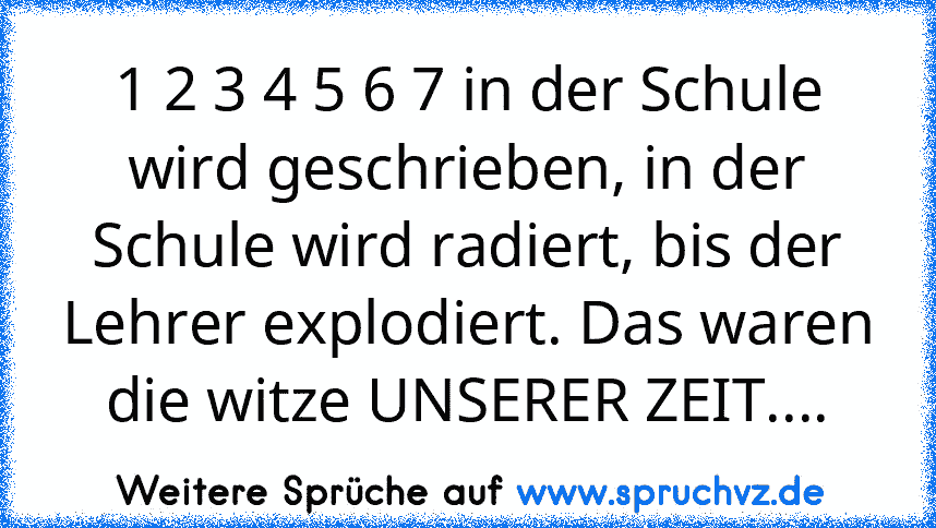 1 2 3 4 5 6 7 in der Schule wird geschrieben, in der Schule wird radiert, bis der Lehrer explodiert. Das waren die witze UNSERER ZEIT....