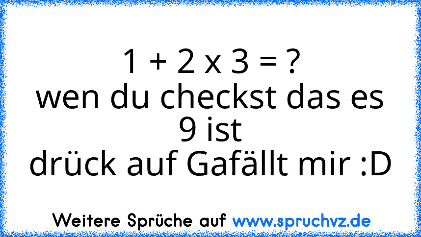 1 + 2 x 3 = ?
wen du checkst das es 9 ist
drück auf Gafällt mir :D