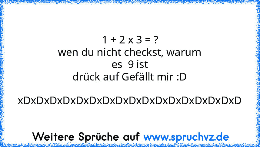 1 + 2 x 3 = ?
wen du nicht checkst, warum es  9 ist
drück auf Gefällt mir :D 
xDxDxDxDxDxDxDxDxDxDxDxDxDxDxDxDxD