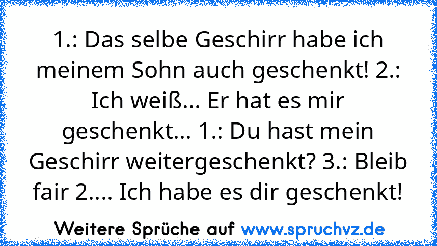 1.: Das selbe Geschirr habe ich meinem Sohn auch geschenkt! 2.: Ich weiß... Er hat es mir geschenkt... 1.: Du hast mein Geschirr weitergeschenkt? 3.: Bleib fair 2.... Ich habe es dir geschenkt!