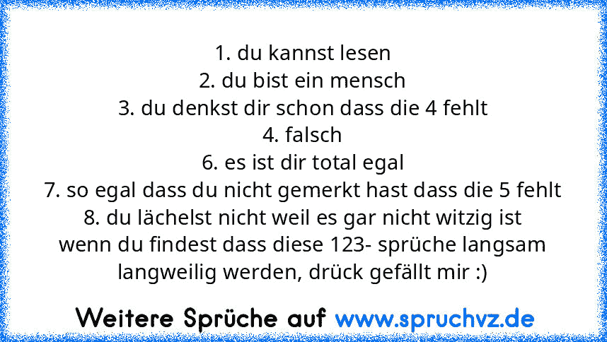 1. du kannst lesen
2. du bist ein mensch
3. du denkst dir schon dass die 4 fehlt
4. falsch
6. es ist dir total egal
7. so egal dass du nicht gemerkt hast dass die 5 fehlt
8. du lächelst nicht weil es gar nicht witzig ist
wenn du findest dass diese 123- sprüche langsam langweilig werden, drück gefällt mir :)