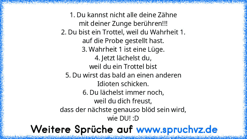 1. Du kannst nicht alle deine Zähne
mit deiner Zunge berühren!!!
2. Du bist ein Trottel, weil du Wahrheit 1.
auf die Probe gestellt hast.
3. Wahrheit 1 ist eine Lüge.
4. Jetzt lächelst du,
weil du ein Trottel bist
5. Du wirst das bald an einen anderen
Idioten schicken.
6. Du lächelst immer noch,
weil du dich freust,
dass der nächste genauso blöd sein wird,
wie DU! :D