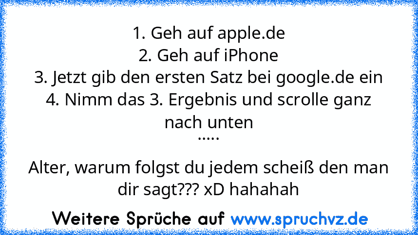 1. Geh auf apple.de
2. Geh auf iPhone
3. Jetzt gib den ersten Satz bei google.de ein
4. Nimm das 3. Ergebnis und scrolle ganz nach unten
.....
Alter, warum folgst du jedem scheiß den man dir sagt??? xD hahahah