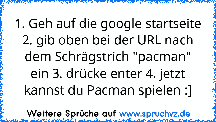 1. Geh auf die google startseite 2. gib oben bei der URL nach dem Schrägstrich "pacman" ein 3. drücke enter 4. jetzt kannst du Pacman spielen :]