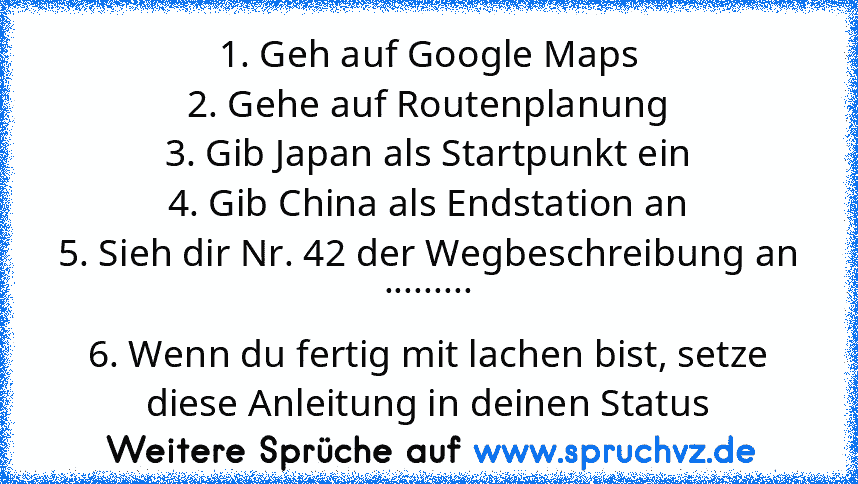 1. Geh auf Google Maps
2. Gehe auf Routenplanung
3. Gib Japan als Startpunkt ein
4. Gib China als Endstation an
5. Sieh dir Nr. 42 der Wegbeschreibung an .........
6. Wenn du fertig mit lachen bist, setze diese Anleitung in deinen Status