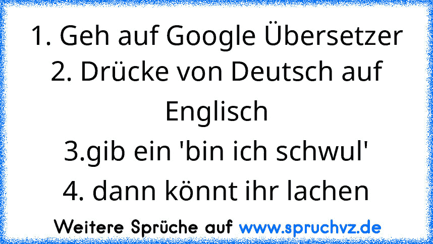 1. Geh auf Google Übersetzer
2. Drücke von Deutsch auf Englisch
3.gib ein 'bin ich schwul'
4. dann könnt ihr lachen