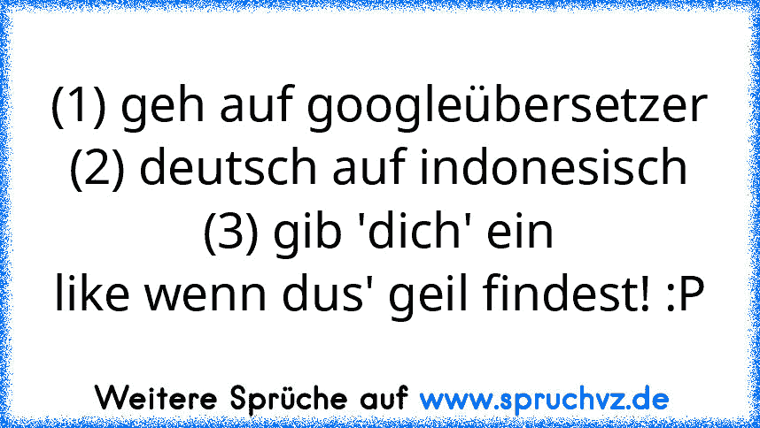 (1) geh auf googleübersetzer
(2) deutsch auf indonesisch
(3) gib 'dich' ein
like wenn dus' geil findest! :P