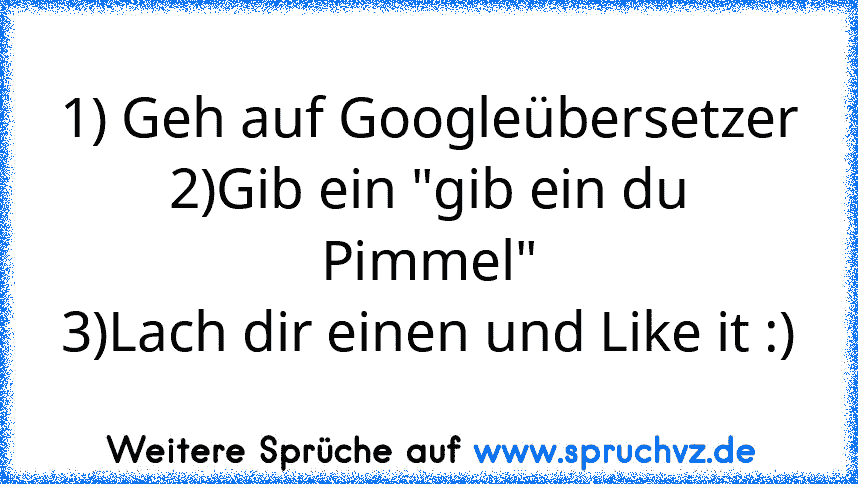 1) Geh auf Googleübersetzer
2)Gib ein "gib ein du Pimmel"
3)Lach dir einen und Like it :)