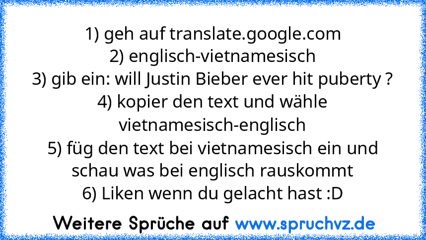 1) geh auf translate.google.com
2) englisch-vietnamesisch
3) gib ein: will Justin Bieber ever hit puberty ?
4) kopier den text und wähle vietnamesisch-englisch
5) füg den text bei vietnamesisch ein und schau was bei englisch rauskommt
6) Liken wenn du gelacht hast :D