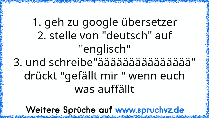 1. geh zu google übersetzer
2. stelle von "deutsch" auf "englisch"
3. und schreibe"äääääääääääääää"
drückt "gefällt mir " wenn euch was auffällt