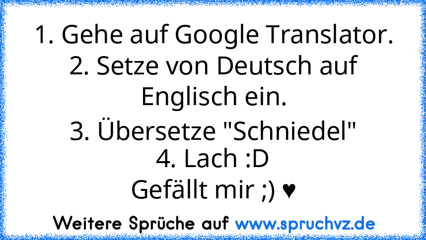 1. Gehe auf Google Translator.
2. Setze von Deutsch auf Englisch ein.
3. Übersetze "Schniedel"
4. Lach :D
Gefällt mir ;) ♥