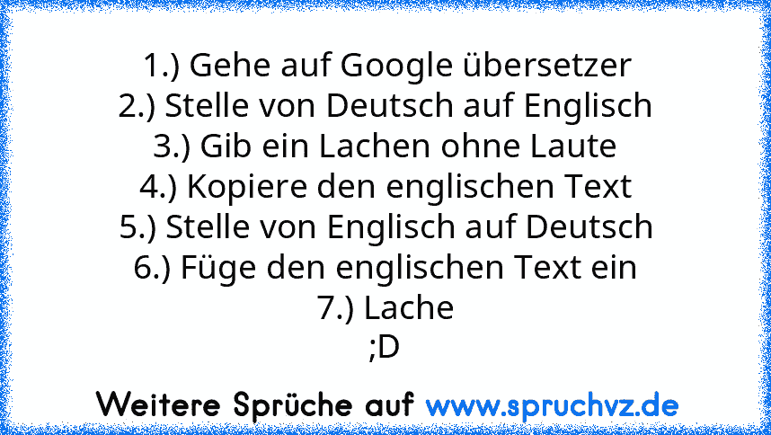 1.) Gehe auf Google übersetzer
2.) Stelle von Deutsch auf Englisch
3.) Gib ein Lachen ohne Laute
4.) Kopiere den englischen Text
5.) Stelle von Englisch auf Deutsch
6.) Füge den englischen Text ein
7.) Lache
;D