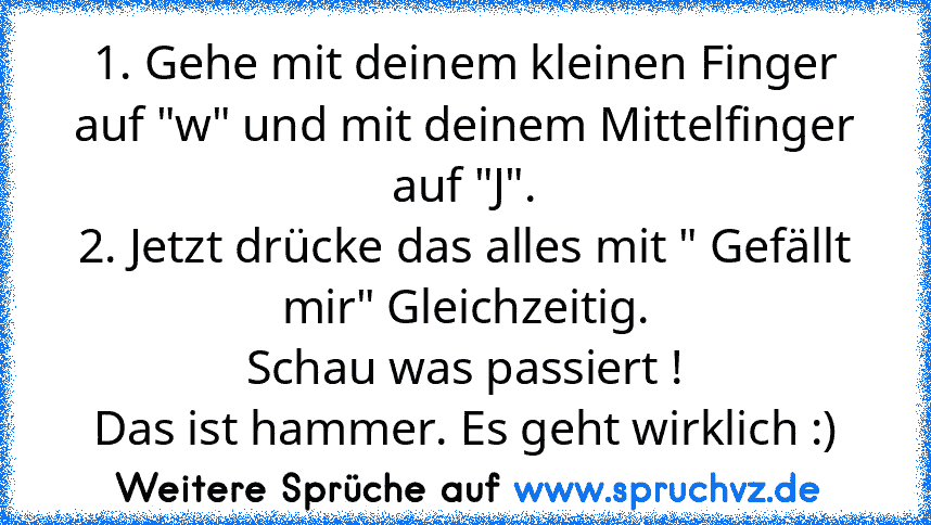 1. Gehe mit deinem kleinen Finger auf "w" und mit deinem Mittelfinger auf "J".
2. Jetzt drücke das alles mit " Gefällt mir" Gleichzeitig.
Schau was passiert !
Das ist hammer. Es geht wirklich :)