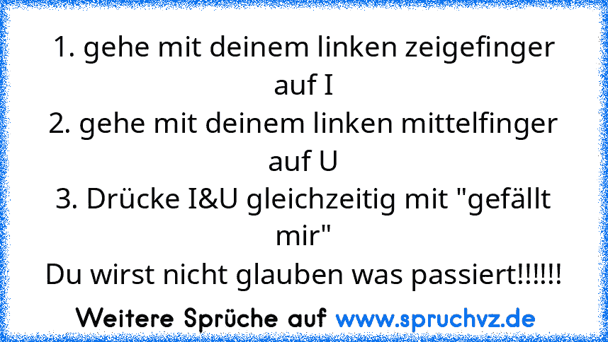 1. gehe mit deinem linken zeigefinger auf I
2. gehe mit deinem linken mittelfinger auf U
3. Drücke I&U gleichzeitig mit "gefällt mir"
Du wirst nicht glauben was passiert!!!!!!