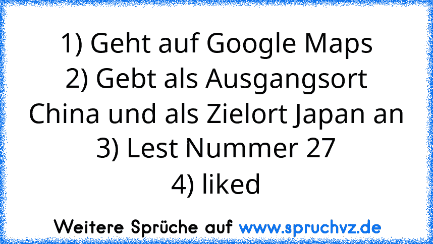 1) Geht auf Google Maps
2) Gebt als Ausgangsort China und als Zielort Japan an
3) Lest Nummer 27
4) liked