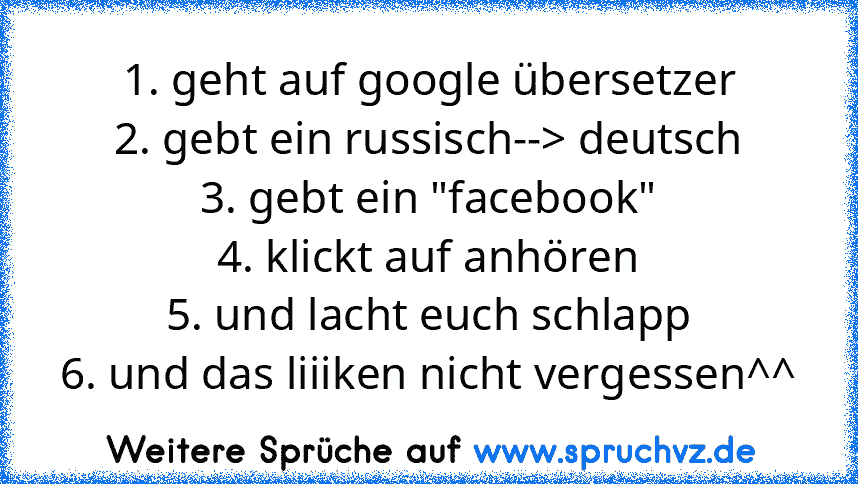 1. geht auf google übersetzer
2. gebt ein russisch--> deutsch
3. gebt ein "facebook"
4. klickt auf anhören
5. und lacht euch schlapp
6. und das liiiken nicht vergessen^^