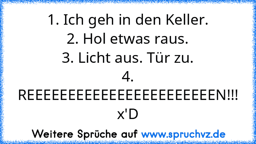 1. Ich geh in den Keller.
2. Hol etwas raus.
3. Licht aus. Tür zu.
4. REEEEEEEEEEEEEEEEEEEEEEEN!!! x'D