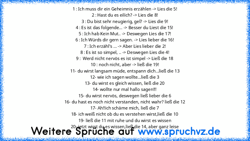 1 : Ich muss dir ein Geheimnis erzählen -> Lies die 5!
2 : Hast du es eilich? -> Lies die 8!
3 : Du bist sehr neugierig, gel? -> Lies die 9!
4 : Es ist das folgende... -> Besser du Liest die 15!
5 : Ich hab Kein Mut.. -> Deswegen Lies die 17!
6 : Ich Würds dir gern sagen. -> Lies lieber die 16!
7 : Ich erzähl's ... -> Aber Lies lieber die 2!
8 : Es ist so simpel, .. -> Deswegen Lies die 4!
9 : ...