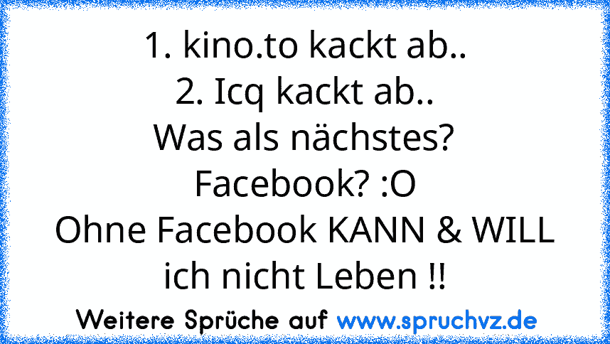 1. kino.to kackt ab..
2. Icq kackt ab..
Was als nächstes?
Facebook? :O
Ohne Facebook KANN & WILL ich nicht Leben !!