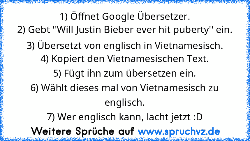 1) Öffnet Google Übersetzer.
2) Gebt ''Will Justin Bieber ever hit puberty'' ein.
3) Übersetzt von englisch in﻿ Vietnamesisch.
4) Kopiert den Vietnamesischen﻿ Text.
5) Fügt ihn zum übersetzen ein.
6) Wählt dieses﻿ mal von Vietnamesisch zu englisch.
7) Wer englisch﻿ kann, lacht﻿ jetzt :D