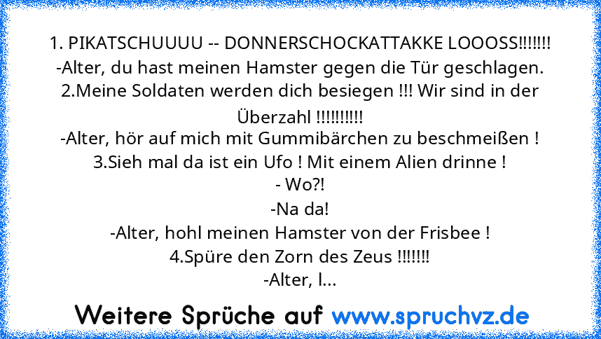 1. PIKATSCHUUUU -- DONNERSCHOCKATTAKKE LOOOSS!!!!!!!
-Alter, du hast meinen Hamster gegen die Tür geschlagen.
2.Meine Soldaten werden dich besiegen !!! Wir sind in der Überzahl !!!!!!!!!!
-Alter, hör auf mich mit Gummibärchen zu beschmeißen !
3.Sieh mal da ist ein Ufo ! Mit einem Alien drinne !
- Wo?!
-Na da!
-Alter, hohl meinen Hamster von der Frisbee !
4.Spüre den Zorn des Zeus !!!!!!!
-Alter, l...