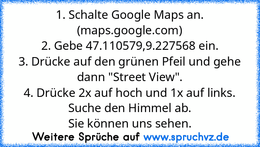 1. Schalte Google Maps an. (maps.google.com)
2. Gebe 47.110579,9.227568 ein.
3. Drücke auf den grünen Pfeil und gehe dann "Street View".
4. Drücke 2x auf hoch und 1x auf links. Suche den Himmel ab.
Sie können uns sehen.