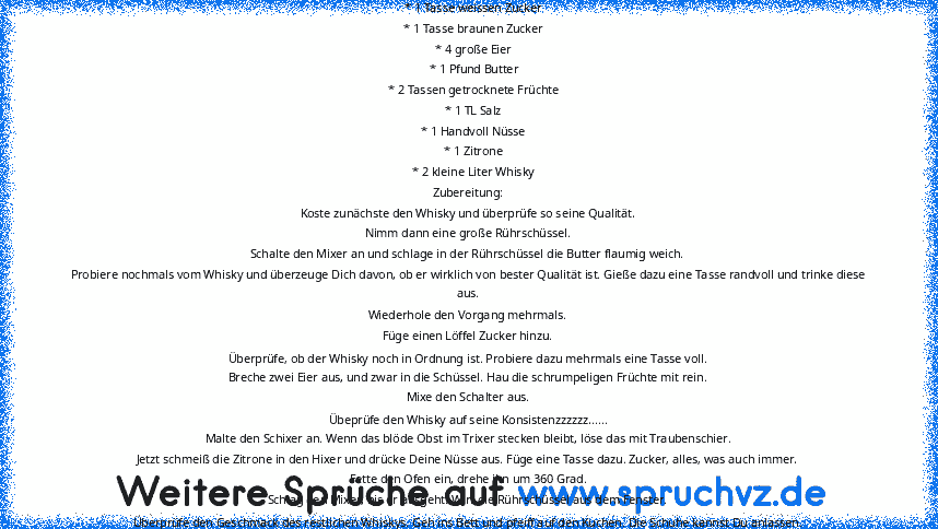 * 1 Tasse Wasser
    * 1 Tasse weissen Zucker
    * 1 Tasse braunen Zucker
    * 4 große Eier
    * 1 Pfund Butter
    * 2 Tassen getrocknete Früchte
    * 1 TL Salz
    * 1 Handvoll Nüsse
    * 1 Zitrone
    * 2 kleine Liter Whisky
Zubereitung:
Koste zunächste den Whisky und überprüfe so seine Qualität.
Nimm dann eine große Rührschüssel.
Schalte den Mixer an und schlage in der Rührschüssel die...