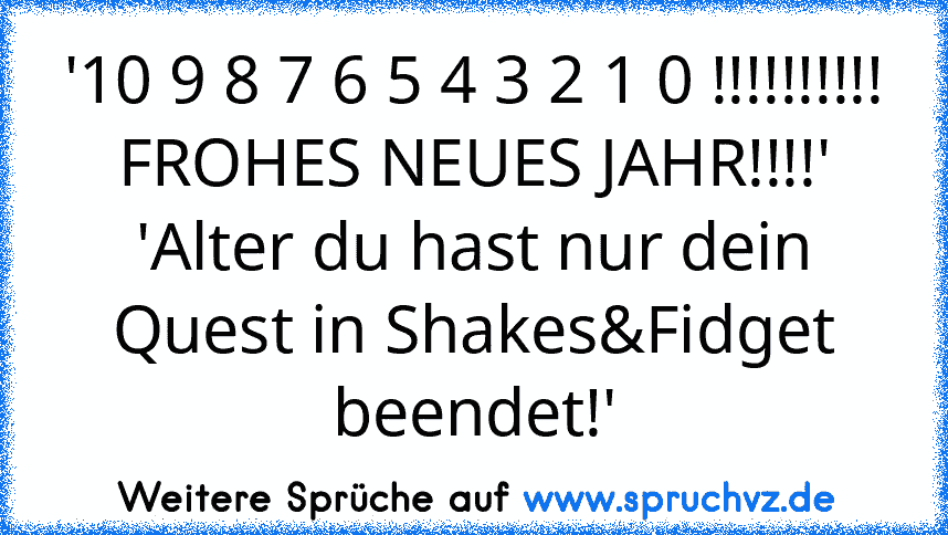 '10 9 8 7 6 5 4 3 2 1 0 !!!!!!!!!! FROHES NEUES JAHR!!!!'
'Alter du hast nur dein Quest in Shakes&Fidget beendet!'