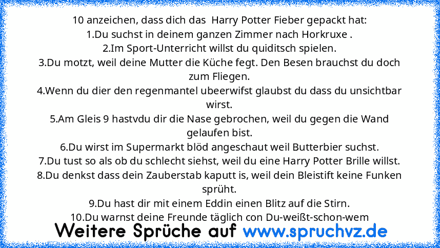 10 anzeichen, dass dich das  Harry Potter Fieber gepackt hat:
1.Du suchst in deinem ganzen Zimmer nach Horkruxe .
2.Im Sport-Unterricht willst du quiditsch spielen.
3.Du motzt, weil deine Mutter die Küche fegt. Den Besen brauchst du doch zum Fliegen.
4.Wenn du dier den regenmantel ubeerwifst glaubst du dass du unsichtbar wirst.
5.Am Gleis 9 hastvdu dir die Nase gebrochen, weil du gegen die Wand...