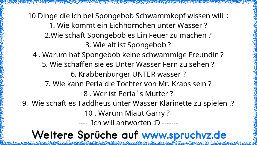 10 Dinge die ich bei Spongebob Schwammkopf wissen will  :
1. Wie kommt ein Eichhörnchen unter Wasser ?
2.Wie schaft Spongebob es Ein Feuer zu machen ?
3. Wie alt ist Spongebob ?
4 . Warum hat Spongebob keine schwammige Freundin ?
5. Wie schaffen sie es Unter Wasser Fern zu sehen ?
6. Krabbenburger UNTER wasser ?
7. Wie kann Perla die Tochter von Mr. Krabs sein ?
8 . Wer ist Perla`s Mutter ?
9. ...