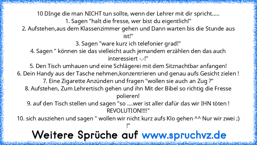 10 DInge die man NICHT tun sollte, wenn der Lehrer mit dir spricht.....
1. Sagen "halt die fresse, wer bist du eigentlich!"
2. Aufstehen,aus dem Klassenzimmer gehen und Dann warten bis die Stunde aus ist!"
3. Sagen "ware kurz ich telefonier grad!"
4. Sagen " können sie das vielleicht auch jemandem erzählen den das auch interessiert -.-!"
5. Den Tisch umhauen und eine Schlägerei mit dem Sitznachtba...