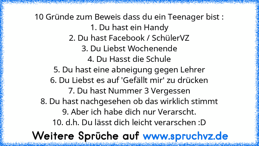 10 Gründe zum Beweis dass du ein Teenager bist :
1. Du hast ein Handy
2. Du hast Facebook / SchülerVZ
3. Du Liebst Wochenende
4. Du Hasst die Schule
5. Du hast eine abneigung gegen Lehrer
6. Du Liebst es auf 'Gefällt mir' zu drücken
7. Du hast Nummer 3 Vergessen
8. Du hast nachgesehen ob das wirklich stimmt
9. Aber ich habe dich nur Verarscht.
10. d.h. Du lässt dich leicht verarschen :D