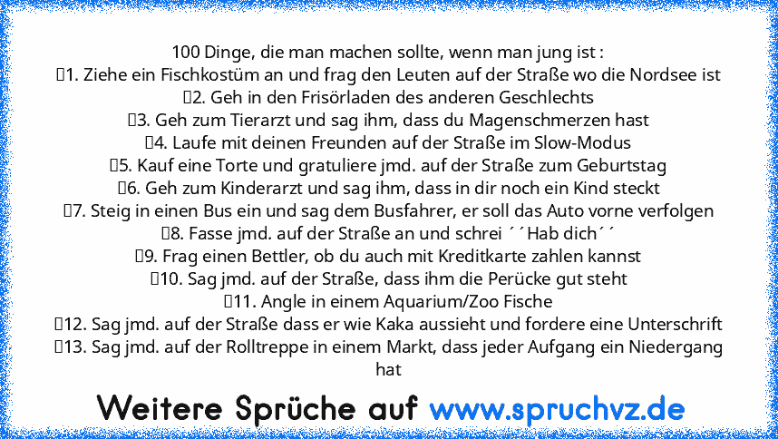 100 Dinge, die man machen sollte, wenn man jung ist :
	1. Ziehe ein Fischkostüm an und frag den Leuten auf der Straße wo die Nordsee ist
	2. Geh in den Frisörladen des anderen Geschlechts
	3. Geh zum Tierarzt und sag ihm, dass du Magenschmerzen hast
	4. Laufe mit deinen Freunden auf der Straße im Slow-Modus
	5. Kauf eine Torte und gratuliere jmd. auf der Straße zum Geburtstag
	6. Geh zum Kinderarz...