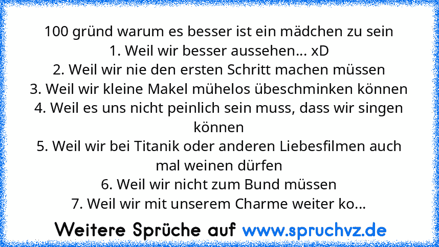 100 gründ warum es besser ist ein mädchen zu sein
1. Weil wir besser aussehen... xD
2. Weil wir nie den ersten Schritt machen müssen
3. Weil wir kleine Makel mühelos übeschminken können
4. Weil es uns nicht peinlich sein muss, dass wir singen können
5. Weil wir bei Titanik oder anderen Liebesfilmen auch mal weinen dürfen
6. Weil wir nicht zum Bund müssen
7. Weil wir mit unserem Charme weiter ko...