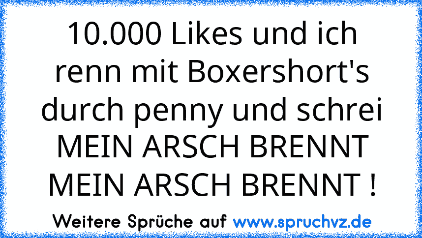 10.000 Likes und ich renn mit Boxershort's durch penny und schrei MEIN ARSCH BRENNT MEIN ARSCH BRENNT !