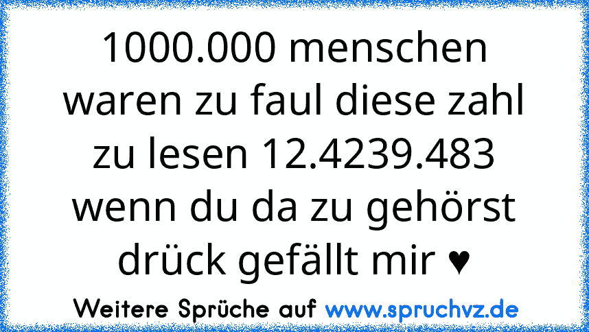 1000.000 menschen waren zu faul diese zahl zu lesen 12.4239.483 wenn du da zu gehörst drück gefällt mir ♥