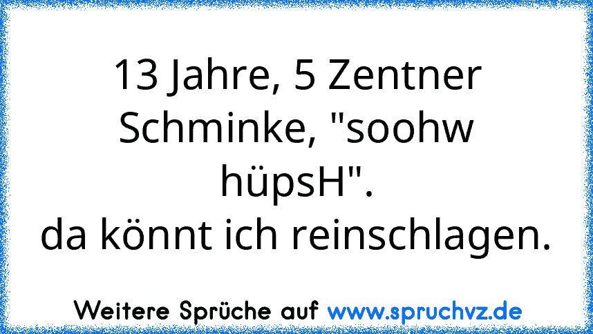 13 Jahre, 5 Zentner Schminke, "soohw hüpsH".
da könnt ich reinschlagen.