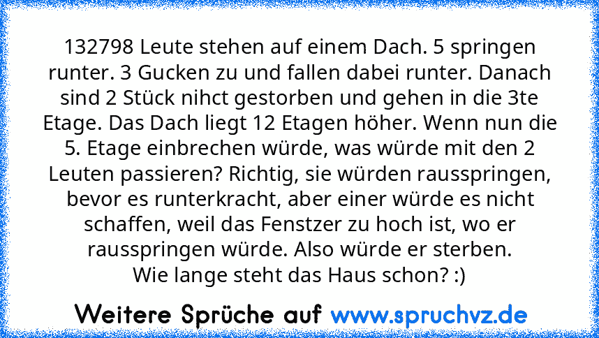 132798 Leute stehen auf einem Dach. 5 springen runter. 3 Gucken zu und fallen dabei runter. Danach sind 2 Stück nihct gestorben und gehen in die 3te Etage. Das Dach liegt 12 Etagen höher. Wenn nun die 5. Etage einbrechen würde, was würde mit den 2 Leuten passieren? Richtig, sie würden rausspringen, bevor es runterkracht, aber einer würde es nicht schaffen, weil das Fenstzer zu hoch ist, wo er raus...