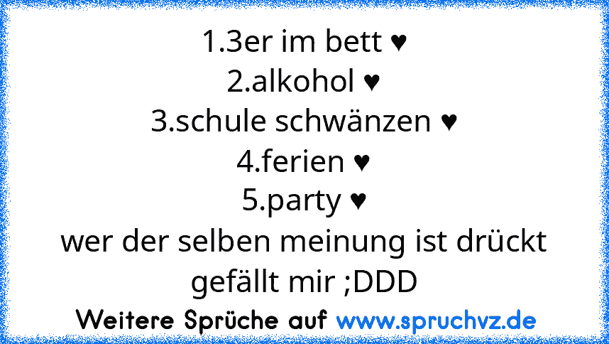 1.3er im bett ♥
2.alkohol ♥
3.schule schwänzen ♥
4.ferien ♥
5.party ♥
wer der selben meinung ist drückt gefällt mir ;DDD