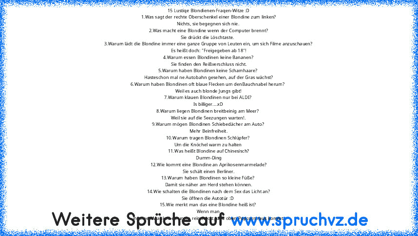 15 Lustiqe Blondienen-Fraqen-Witze :D
1.Was sagt der rechte Oberschenkel einer Blondine zum linken?
Nichts, sie begegnen sich nie. 
2.Was macht eine Blondine wenn der Computer brennt?
Sie drückt die Löschtaste. 
3.Warum lädt die Blondine immer eine ganze Gruppe von Leuten ein, um sich Filme anzuschauen?
Es heißt doch: "Freigegeben ab 18"!
4.Warum essen Blondinen keine Bananen?
 Sie finden den Reiß...