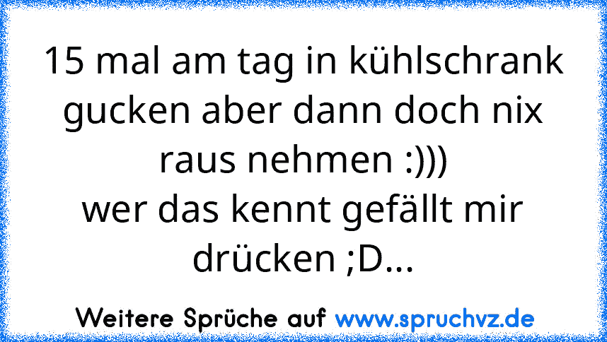 15 mal am tag in kühlschrank gucken aber dann doch nix raus nehmen :)))
wer das kennt gefällt mir drücken ;D...