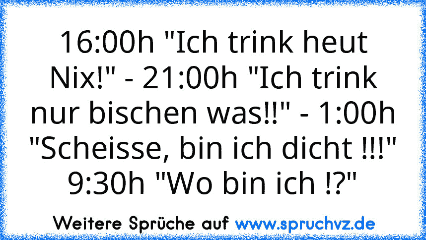 16:00h "Ich trink heut Nix!" - 21:00h "Ich trink nur bischen was!!" - 1:00h "Scheisse, bin ich dicht !!!" 9:30h "Wo bin ich !?"