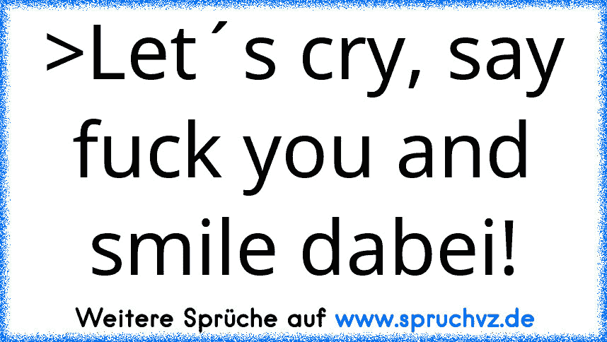 >Let´s cry, say fuck you and smile dabei!