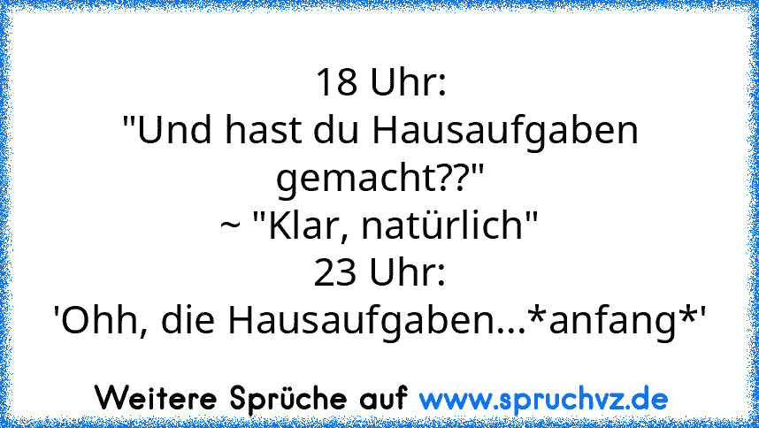 18 Uhr:
"Und hast du Hausaufgaben gemacht??"
~ "Klar, natürlich"
23 Uhr:
'Ohh, die Hausaufgaben...*anfang*'