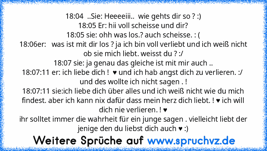 18:04  ..Sie: Heeeeiii..  wie gehts dir so ? :)
18:05 Er: hii voll scheisse und dir?
18:05 sie: ohh was los.? auch scheisse. : (
18:06er:   was ist mit dir los ? ja ich bin voll verliebt und ich weiß nicht ob sie mich liebt. weisst du ? :/
18:07 sie: ja genau das gleiche ist mit mir auch ..
18:07:11 er: ich liebe dich !  ♥ und ich hab angst dich zu verlieren. :/  und des wollte ich nicht sagen ...