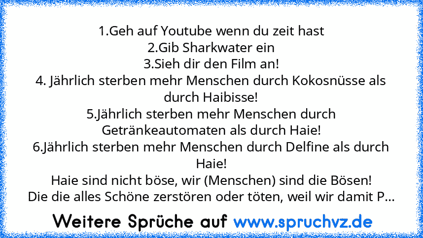 1.Geh auf Youtube wenn du zeit hast
2.Gib Sharkwater ein
3.Sieh dir den Film an!
4. Jährlich sterben mehr Menschen durch Kokosnüsse als durch Haibisse!
5.Jährlich sterben mehr Menschen durch Getränkeautomaten als durch Haie!
6.Jährlich sterben mehr Menschen durch Delfine als durch Haie!
Haie sind nicht böse, wir (Menschen) sind die Bösen!
Die die alles Schöne zerstören oder töten, weil wir dami...