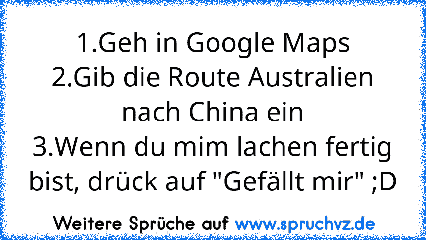 1.Geh in Google Maps
2.Gib die Route Australien nach China ein
3.Wenn du mim lachen fertig bist, drück auf "Gefällt mir" ;D