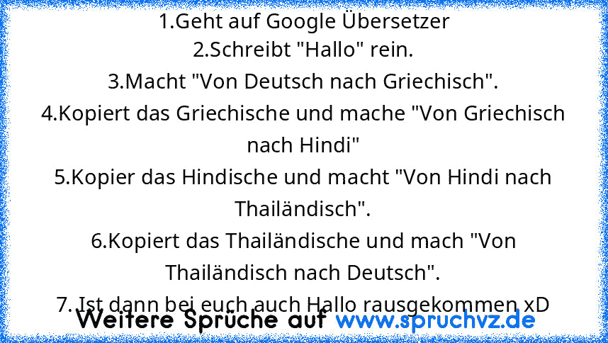 1.Geht auf Google Übersetzer
2.Schreibt "Hallo" rein.
3.Macht "Von Deutsch nach Griechisch".
4.Kopiert das Griechische und mache "Von Griechisch nach Hindi"
5.Kopier das Hindische und macht "Von Hindi nach Thailändisch".
6.Kopiert das Thailändische und mach "Von Thailändisch nach Deutsch".
7. Ist dann bei euch auch Hallo rausgekommen xD