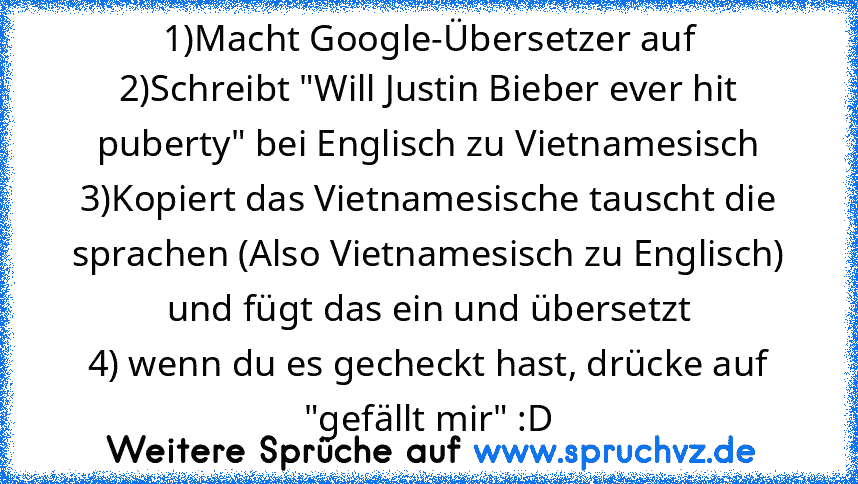 1)Macht Google-Übersetzer auf
2)Schreibt "Will Justin Bieber ever hit puberty" bei Englisch zu Vietnamesisch
3)Kopiert das Vietnamesische tauscht die sprachen (Also Vietnamesisch zu Englisch) und fügt das ein und übersetzt
4) wenn du es gecheckt hast, drücke auf "gefällt mir" :D